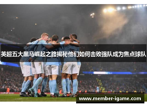 英超五大黑马崛起之路揭秘他们如何击败强队成为焦点球队 英超五大黑马崛起之路揭秘他们如何击败强队成为焦点球队