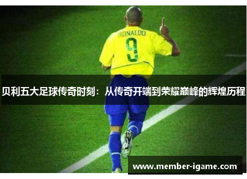 贝利五大足球传奇时刻：从传奇开端到荣耀巅峰的辉煌历程