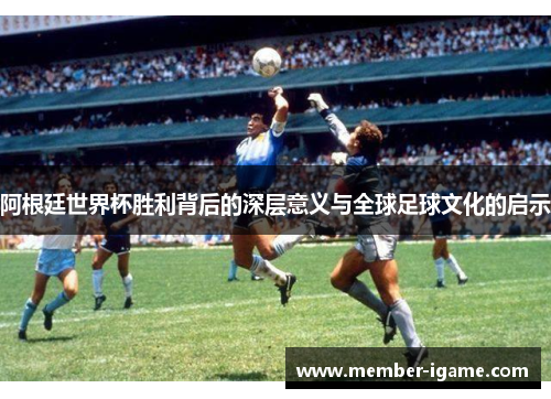 阿根廷世界杯胜利背后的深层意义与全球足球文化的启示