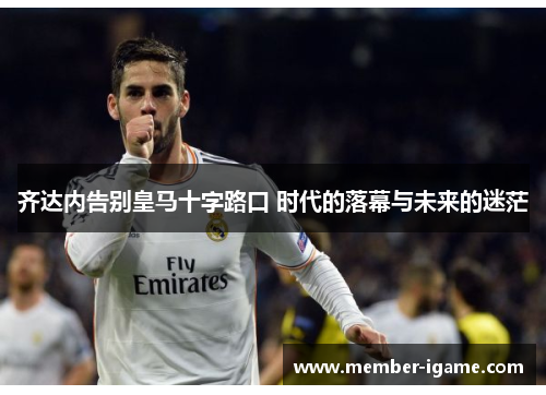 齐达内告别皇马十字路口 时代的落幕与未来的迷茫