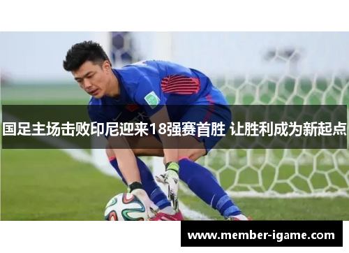 国足主场击败印尼迎来18强赛首胜 让胜利成为新起点