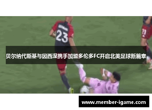 贝尔纳代斯基与因西涅携手加盟多伦多FC开启北美足球新篇章