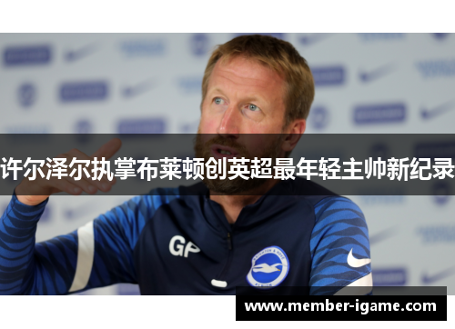 许尔泽尔执掌布莱顿创英超最年轻主帅新纪录 许尔泽尔执掌布莱顿创英超最年轻主帅新纪录
